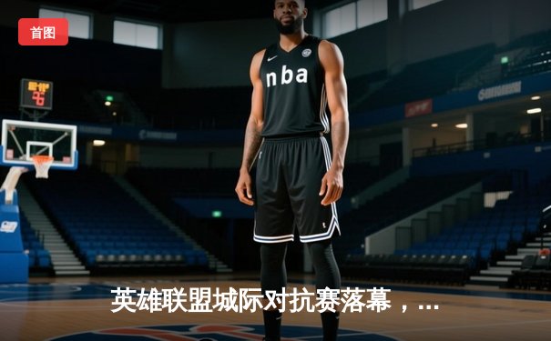 英雄联盟城际对抗赛落幕，开元电竞馆上演逆袭夺冠传奇