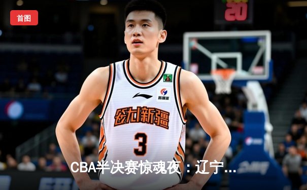CBA半决赛惊魂夜：辽宁逆转广东夺赛点 赵继伟24+11张镇麟制胜封盖