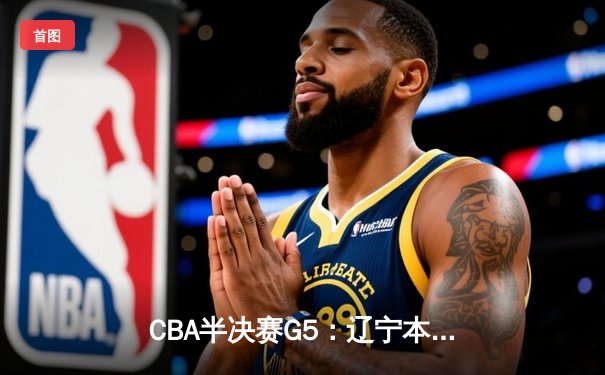 CBA半决赛G5：辽宁本钢加时逆转广东宏远 赵继伟砍35分创生涯新高