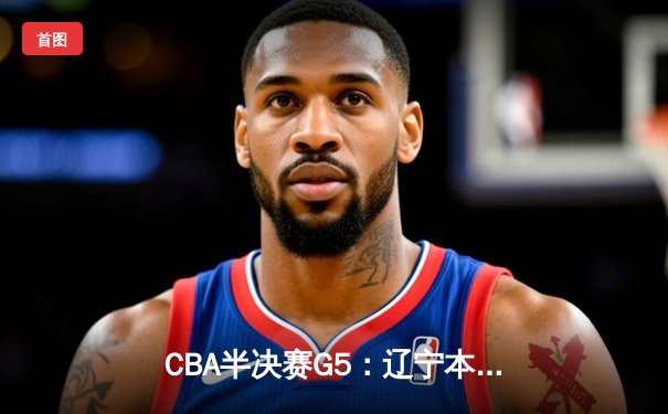CBA半决赛G5：辽宁本钢加时逆转广东宏远 赵继伟33分率队挺进总决赛
